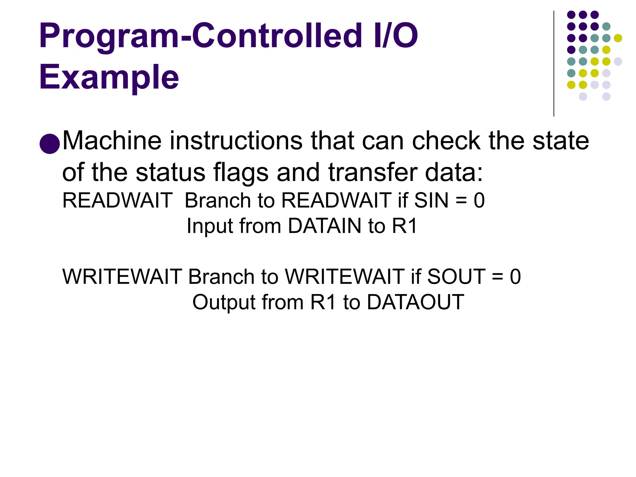 Program-Controlled I/O
Example
●Machine instructions that can check the state
of the status flags and transfer data:
READWAIT Branch to READWAIT if SIN = 0
Input from DATAIN to R1
WRITEWAIT Branch to WRITEWAIT if SOUT = 0
Output from R1 to DATAOUT
 