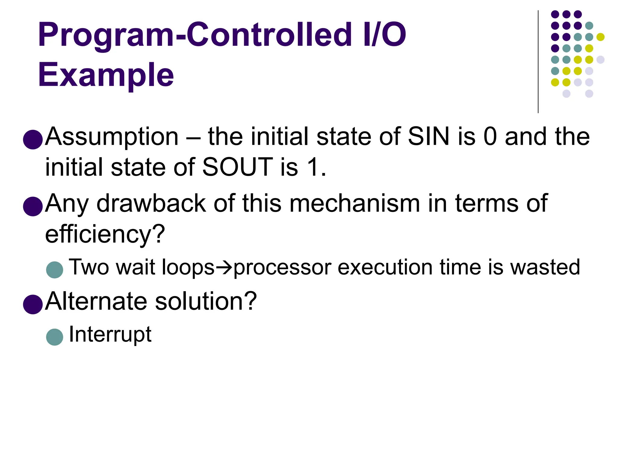 Program-Controlled I/O
Example
●Assumption – the initial state of SIN is 0 and the
initial state of SOUT is 1.
●Any drawback of this mechanism in terms of
efficiency?
● Two wait loops processor execution time is wasted
🡪
●Alternate solution?
● Interrupt
 