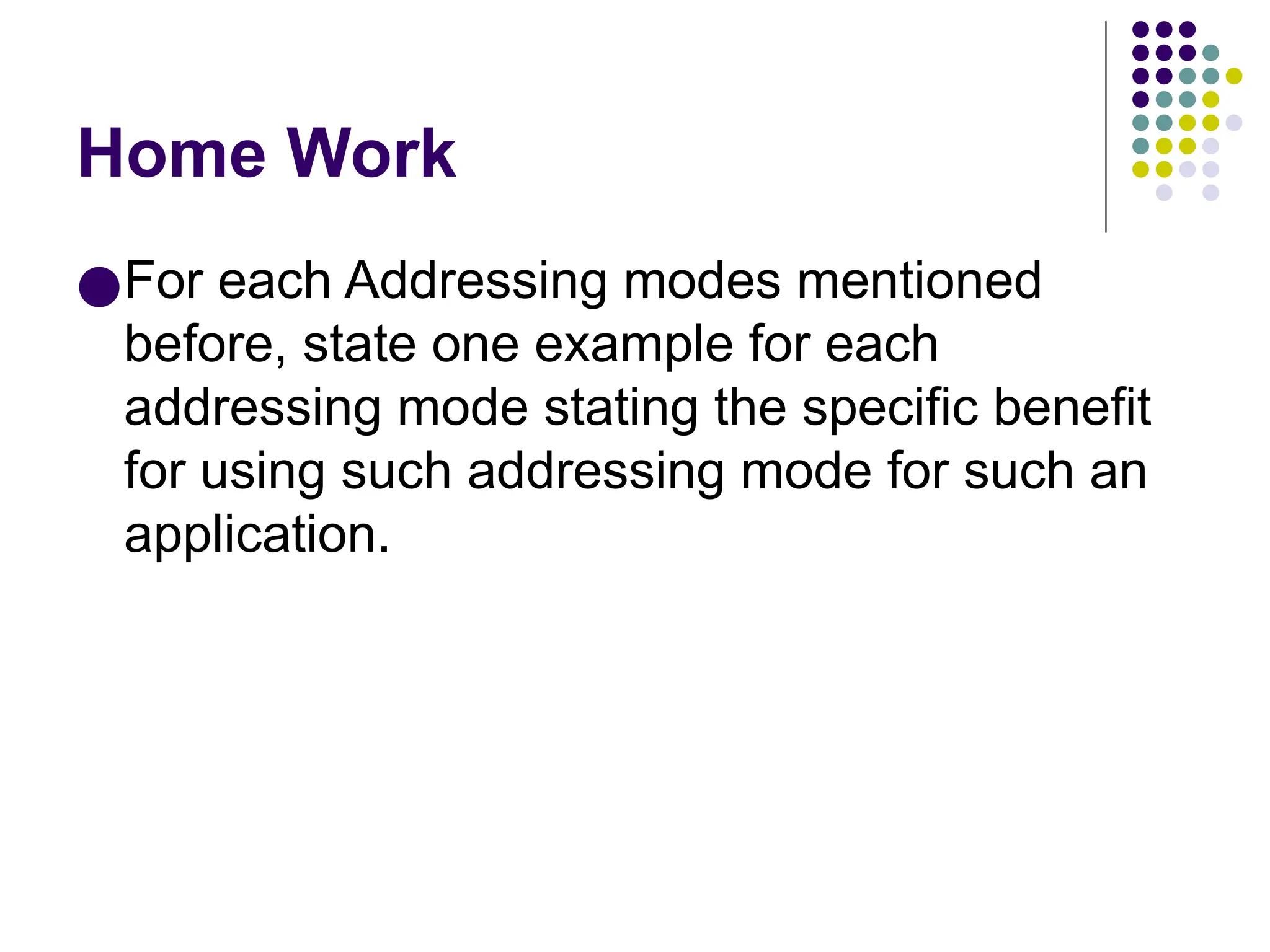 Home Work
●For each Addressing modes mentioned
before, state one example for each
addressing mode stating the specific benefit
for using such addressing mode for such an
application.
 