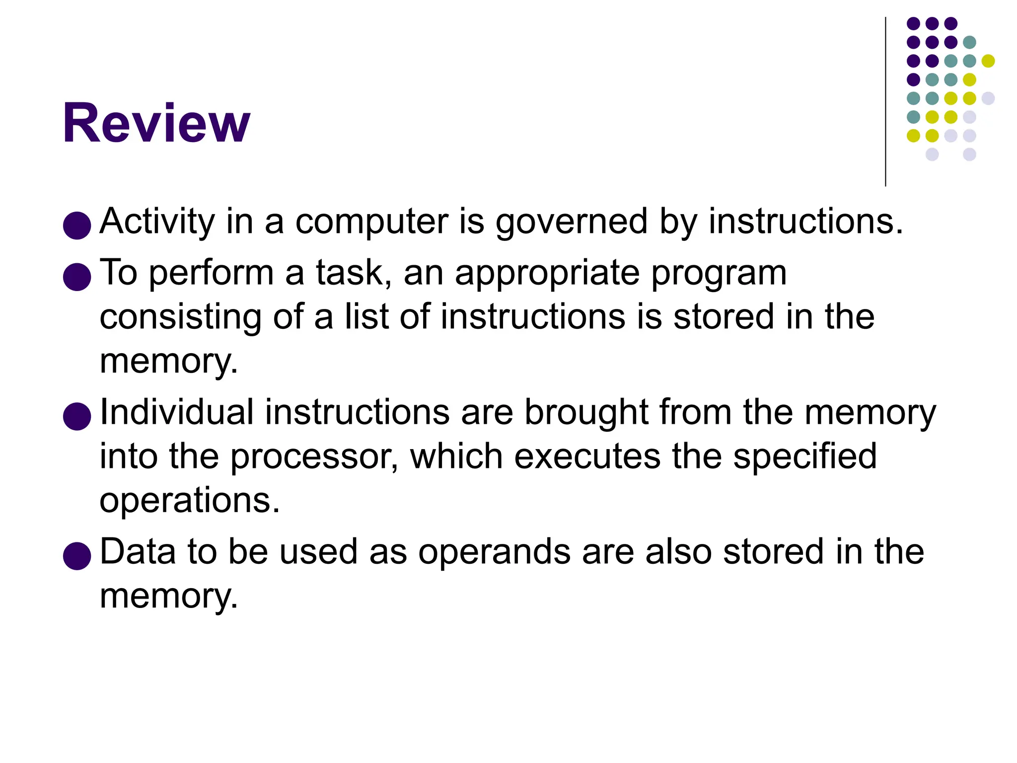 Review
● Activity in a computer is governed by instructions.
● To perform a task, an appropriate program
consisting of a list of instructions is stored in the
memory.
● Individual instructions are brought from the memory
into the processor, which executes the specified
operations.
● Data to be used as operands are also stored in the
memory.
 