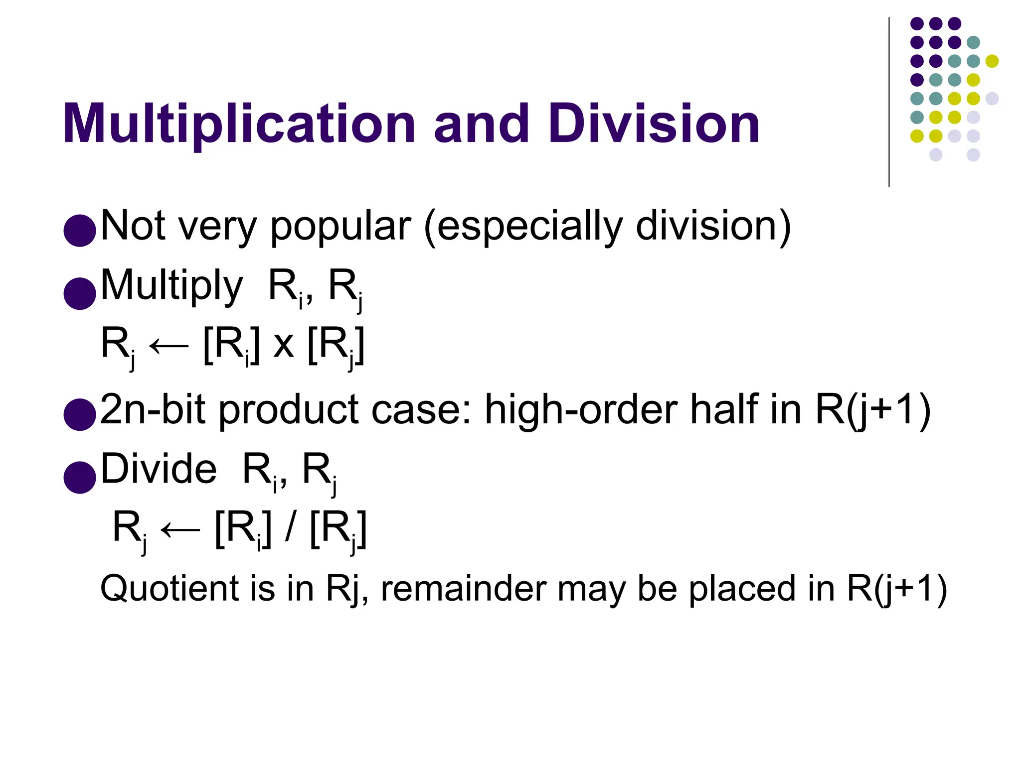 Multiplication and Division
●Not very popular (especially division)
●Multiply Ri, Rj
Rj ← [Ri] х [Rj]
●2n-bit product case: high-order half in R(j+1)
●Divide Ri, Rj
Rj ← [Ri] / [Rj]
Quotient is in Rj, remainder may be placed in R(j+1)
 