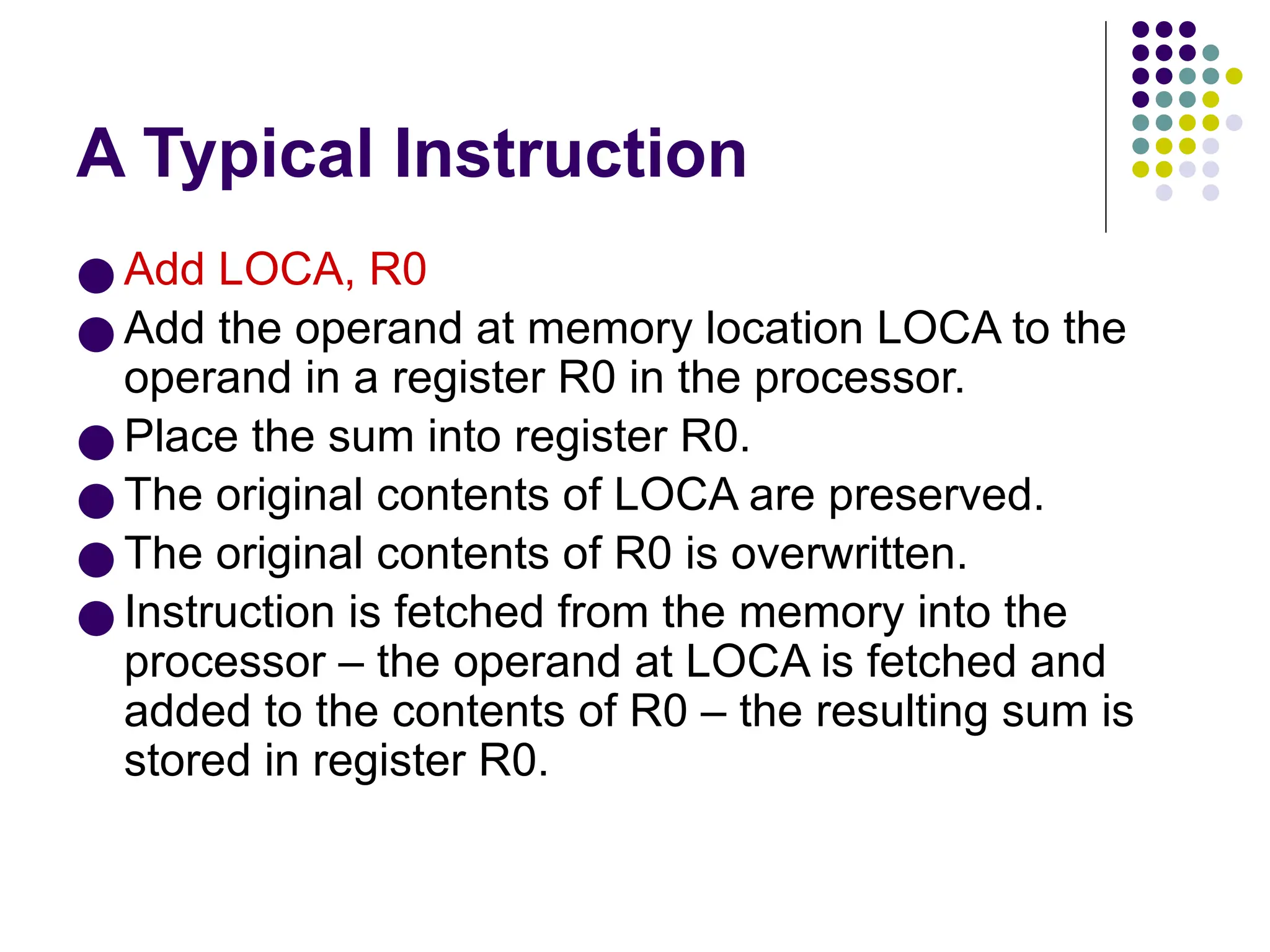 A Typical Instruction
● Add LOCA, R0
● Add the operand at memory location LOCA to the
operand in a register R0 in the processor.
● Place the sum into register R0.
● The original contents of LOCA are preserved.
● The original contents of R0 is overwritten.
● Instruction is fetched from the memory into the
processor – the operand at LOCA is fetched and
added to the contents of R0 – the resulting sum is
stored in register R0.
 
