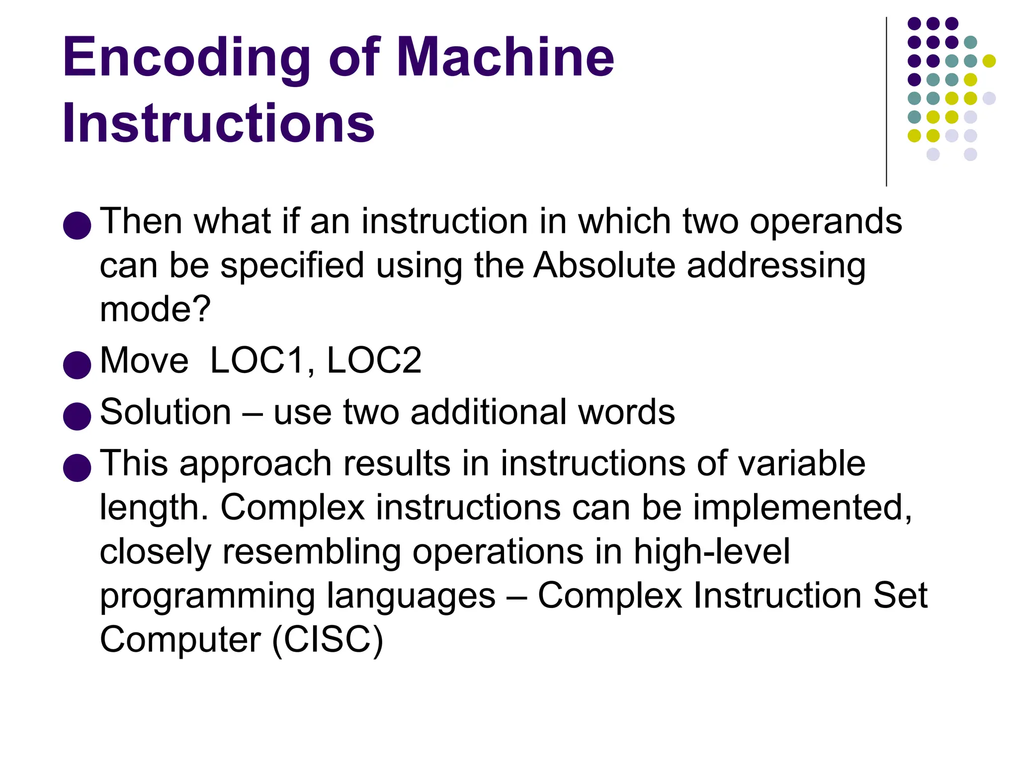 Encoding of Machine
Instructions
● Then what if an instruction in which two operands
can be specified using the Absolute addressing
mode?
● Move LOC1, LOC2
● Solution – use two additional words
● This approach results in instructions of variable
length. Complex instructions can be implemented,
closely resembling operations in high-level
programming languages – Complex Instruction Set
Computer (CISC)
 