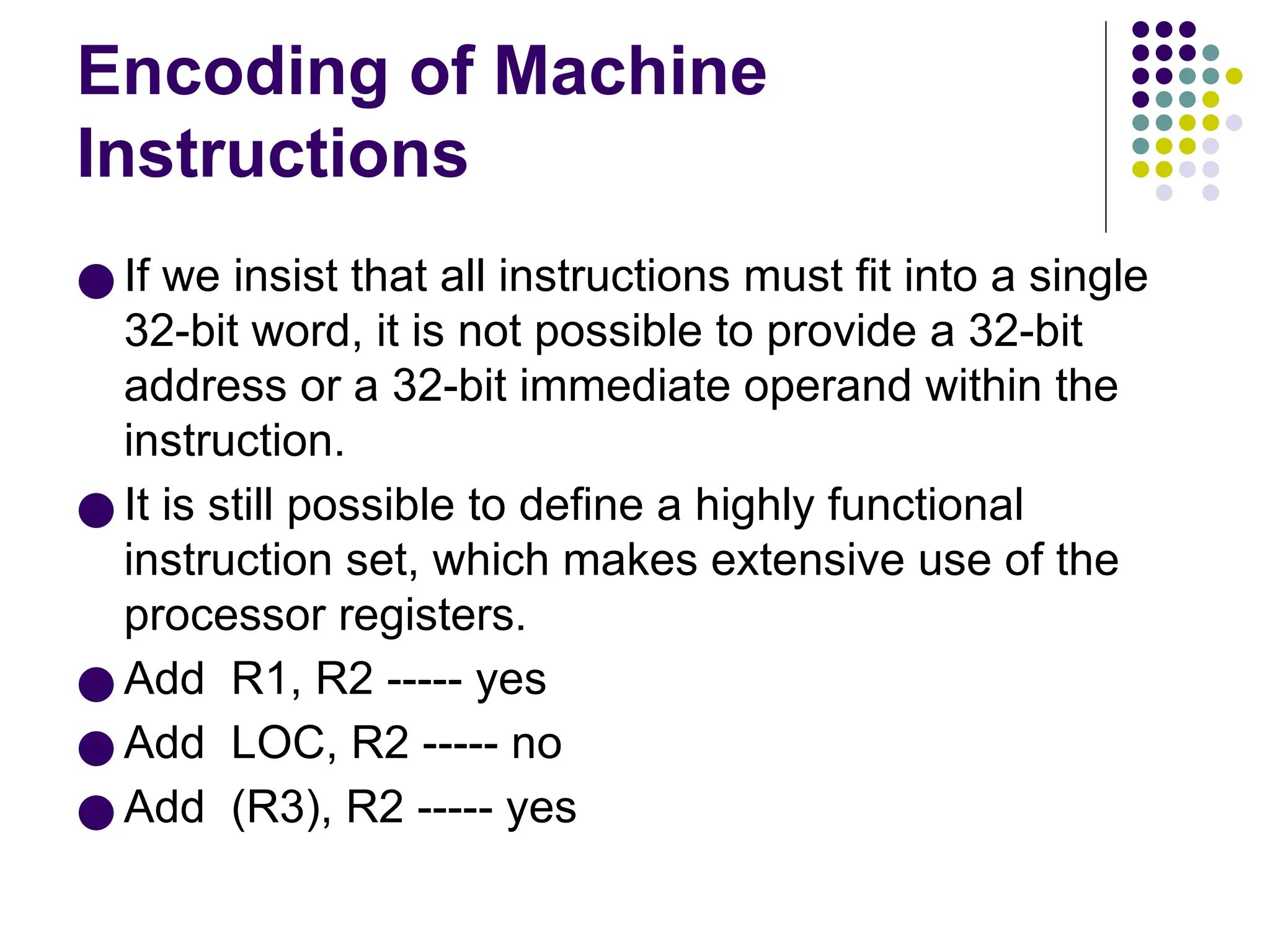 Encoding of Machine
Instructions
● If we insist that all instructions must fit into a single
32-bit word, it is not possible to provide a 32-bit
address or a 32-bit immediate operand within the
instruction.
● It is still possible to define a highly functional
instruction set, which makes extensive use of the
processor registers.
● Add R1, R2 ----- yes
● Add LOC, R2 ----- no
● Add (R3), R2 ----- yes
 