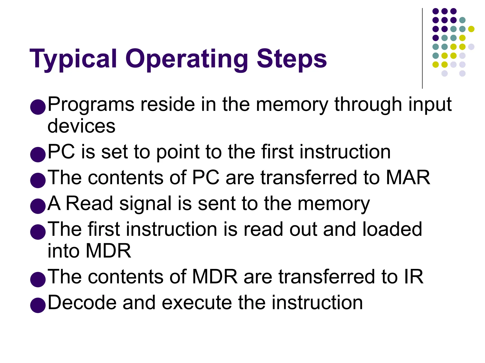 Typical Operating Steps
●Programs reside in the memory through input
devices
●PC is set to point to the first instruction
●The contents of PC are transferred to MAR
●A Read signal is sent to the memory
●The first instruction is read out and loaded
into MDR
●The contents of MDR are transferred to IR
●Decode and execute the instruction
 