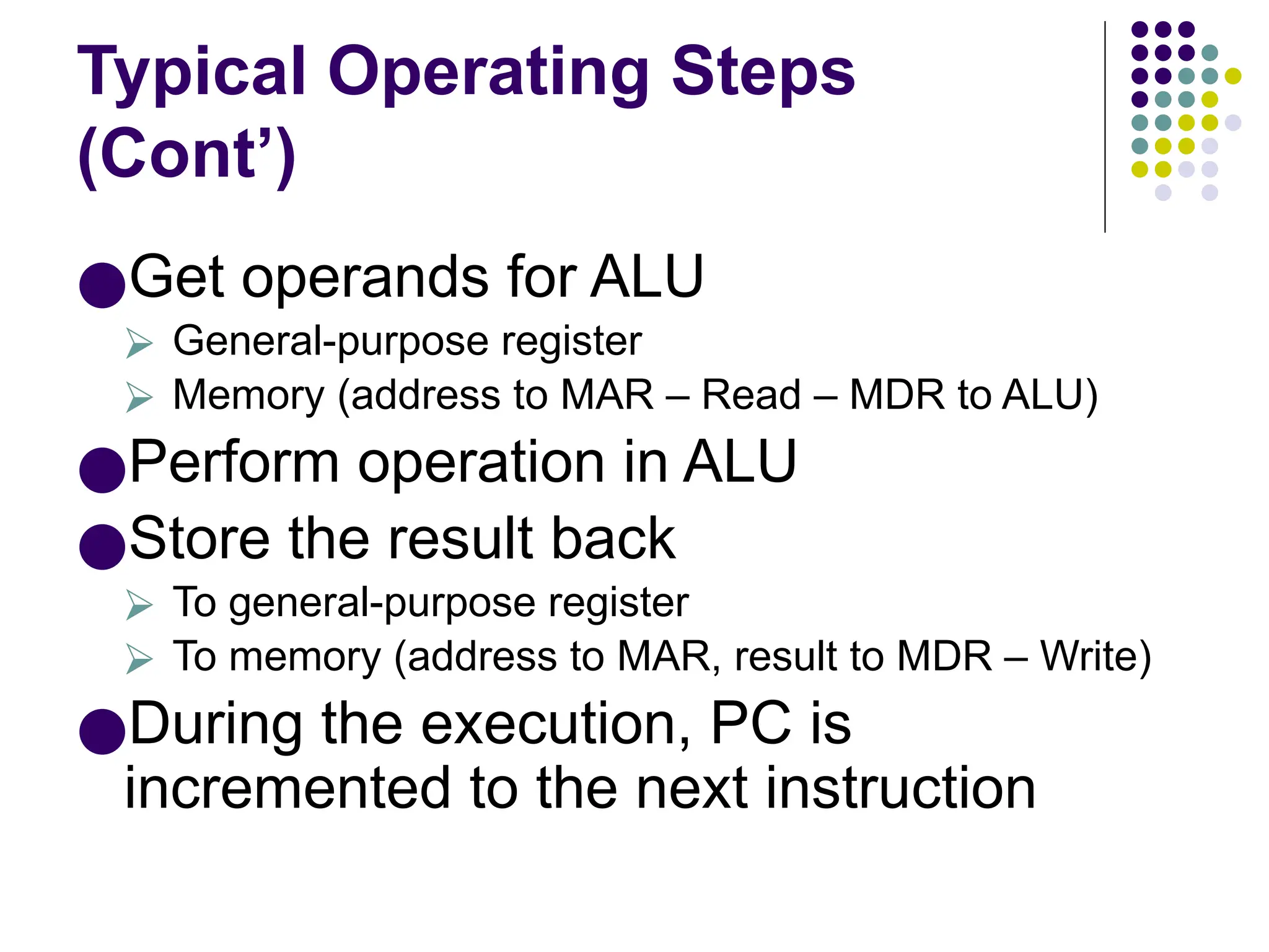 Typical Operating Steps
(Cont’)
●Get operands for ALU
⮚ General-purpose register
⮚ Memory (address to MAR – Read – MDR to ALU)
●Perform operation in ALU
●Store the result back
⮚ To general-purpose register
⮚ To memory (address to MAR, result to MDR – Write)
●During the execution, PC is
incremented to the next instruction
 