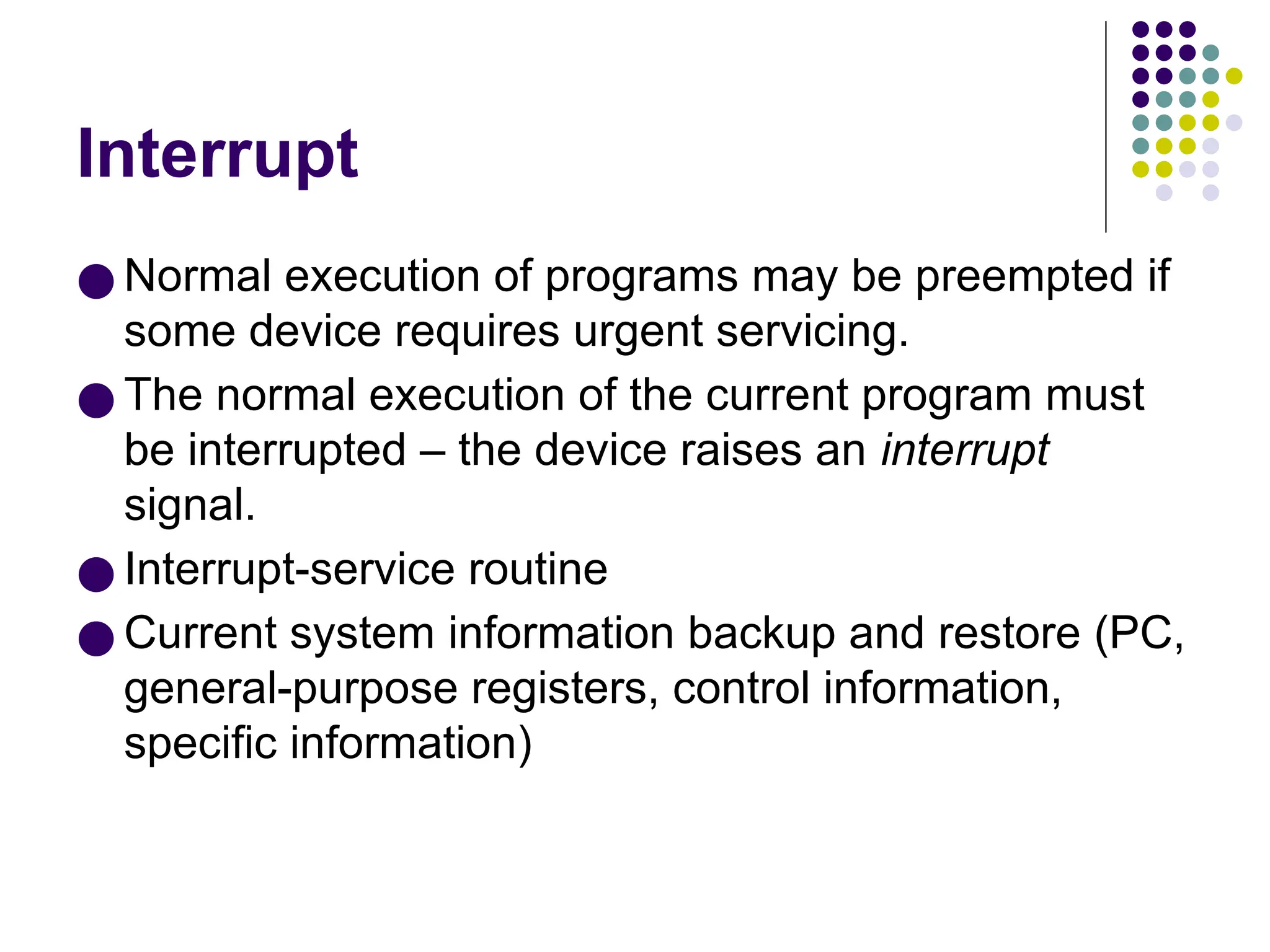 Interrupt
● Normal execution of programs may be preempted if
some device requires urgent servicing.
● The normal execution of the current program must
be interrupted – the device raises an interrupt
signal.
● Interrupt-service routine
● Current system information backup and restore (PC,
general-purpose registers, control information,
specific information)
 