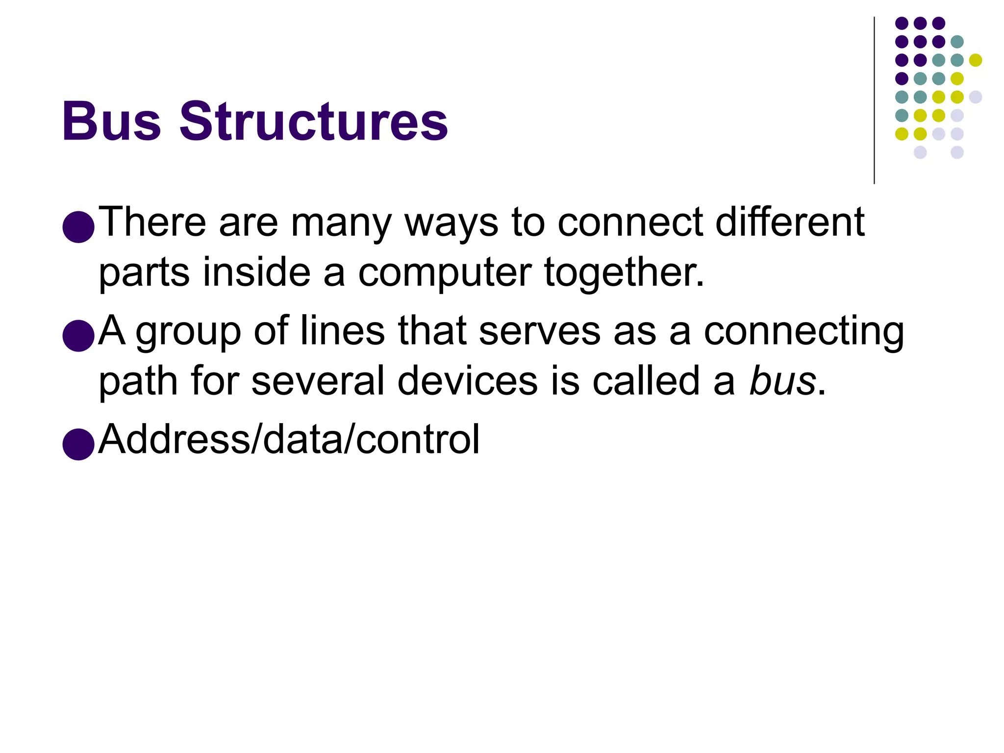 Bus Structures
●There are many ways to connect different
parts inside a computer together.
●A group of lines that serves as a connecting
path for several devices is called a bus.
●Address/data/control
 