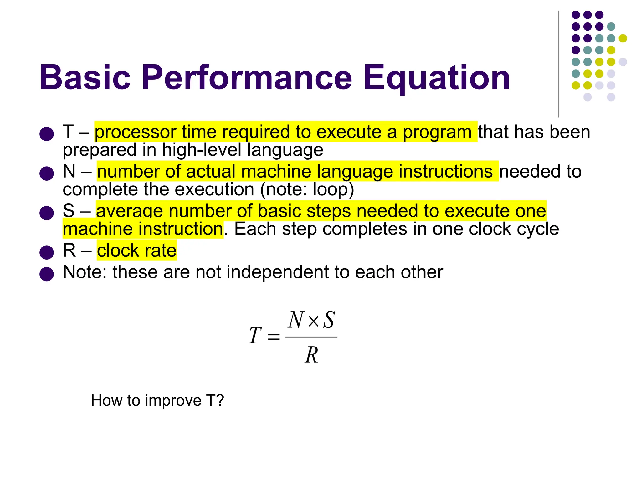Basic Performance Equation
● T – processor time required to execute a program that has been
prepared in high-level language
● N – number of actual machine language instructions needed to
complete the execution (note: loop)
● S – average number of basic steps needed to execute one
machine instruction. Each step completes in one clock cycle
● R – clock rate
● Note: these are not independent to each other
How to improve T?
 