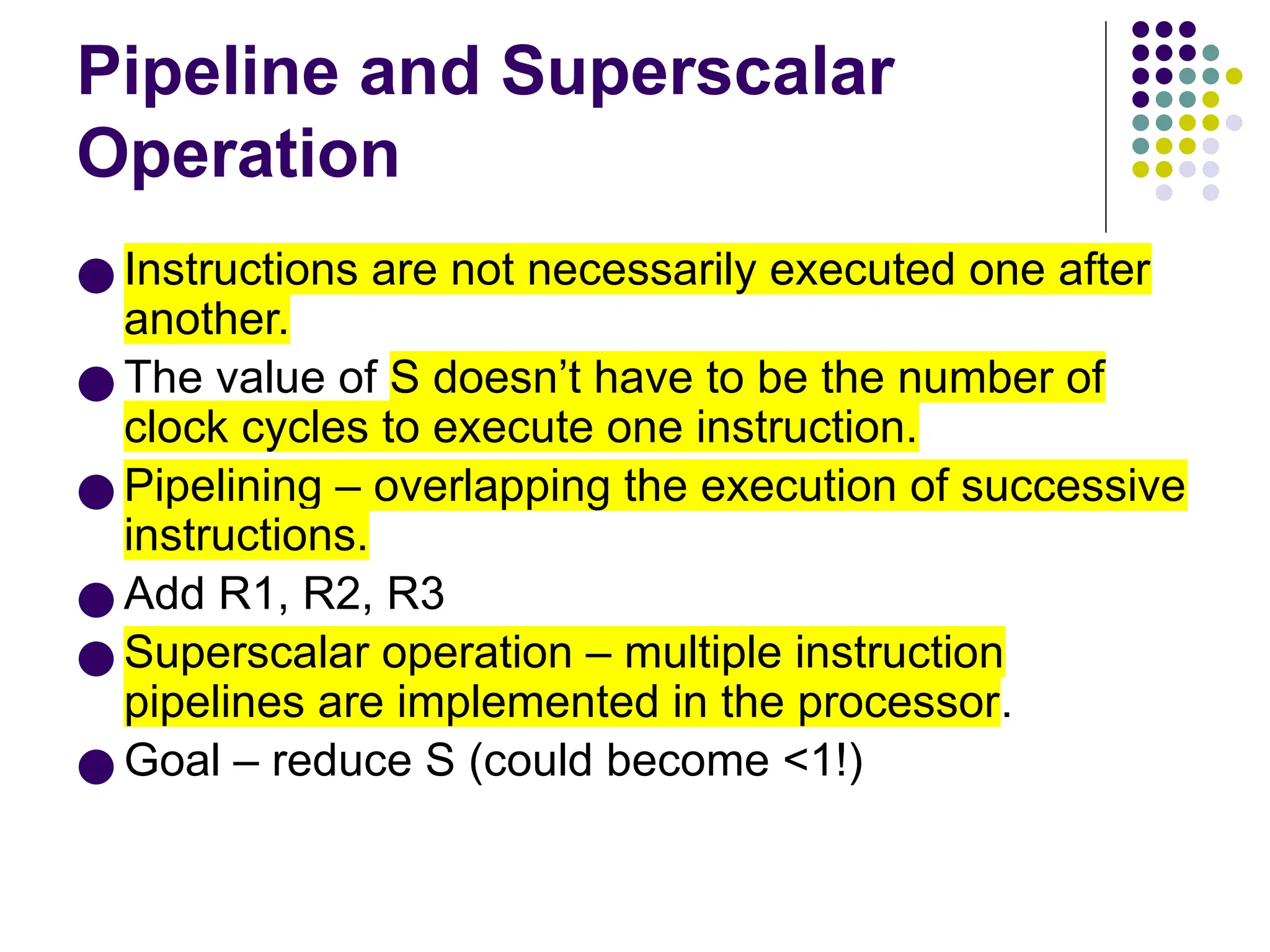 Pipeline and Superscalar
Operation
● Instructions are not necessarily executed one after
another.
● The value of S doesn’t have to be the number of
clock cycles to execute one instruction.
● Pipelining – overlapping the execution of successive
instructions.
● Add R1, R2, R3
● Superscalar operation – multiple instruction
pipelines are implemented in the processor.
● Goal – reduce S (could become <1!)
 