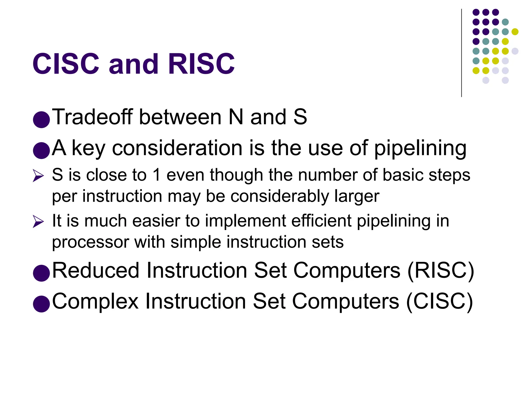 CISC and RISC
●Tradeoff between N and S
●A key consideration is the use of pipelining
⮚ S is close to 1 even though the number of basic steps
per instruction may be considerably larger
⮚ It is much easier to implement efficient pipelining in
processor with simple instruction sets
●Reduced Instruction Set Computers (RISC)
●Complex Instruction Set Computers (CISC)
 