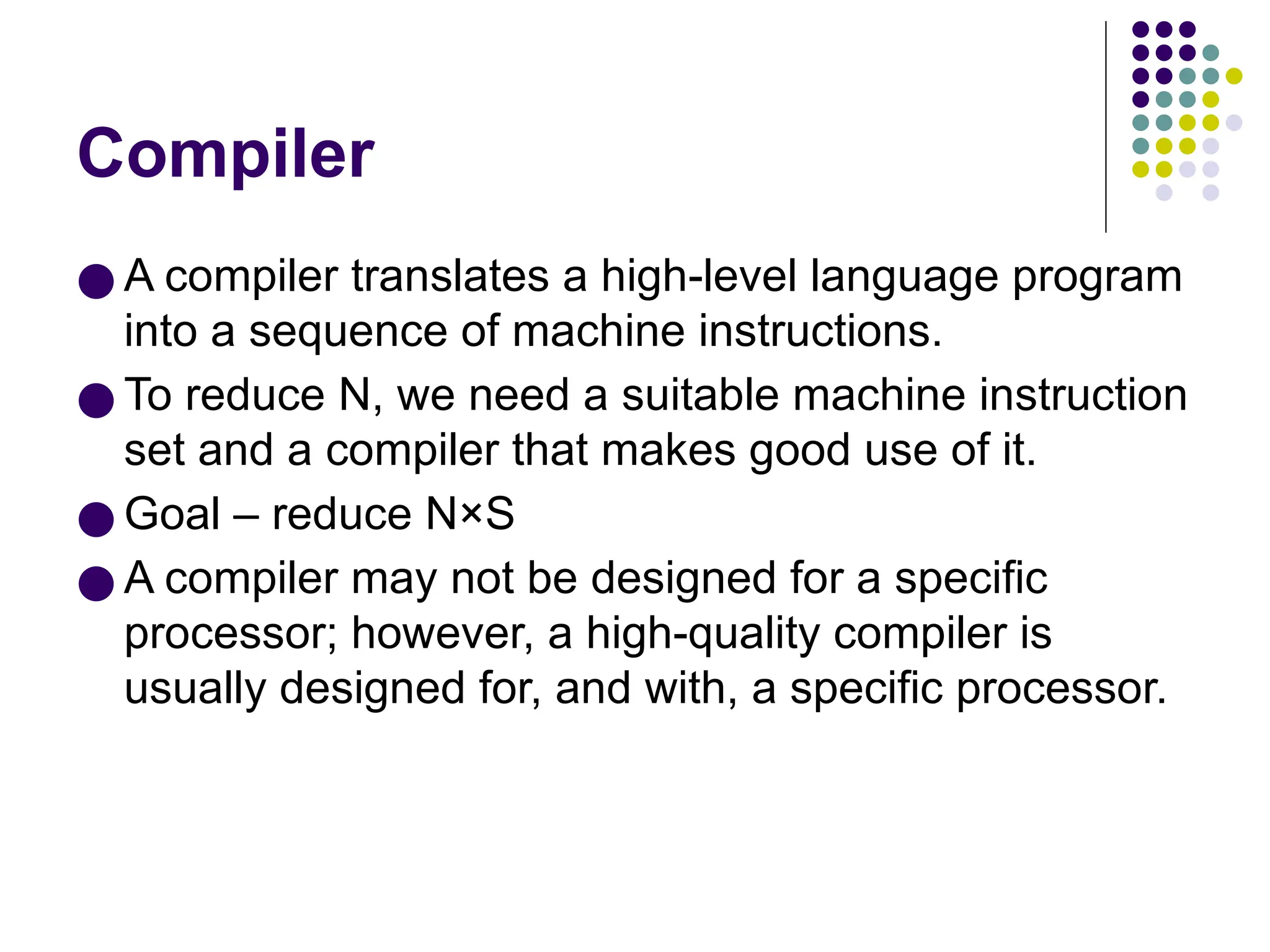 Compiler
● A compiler translates a high-level language program
into a sequence of machine instructions.
● To reduce N, we need a suitable machine instruction
set and a compiler that makes good use of it.
● Goal – reduce N×S
● A compiler may not be designed for a specific
processor; however, a high-quality compiler is
usually designed for, and with, a specific processor.
 