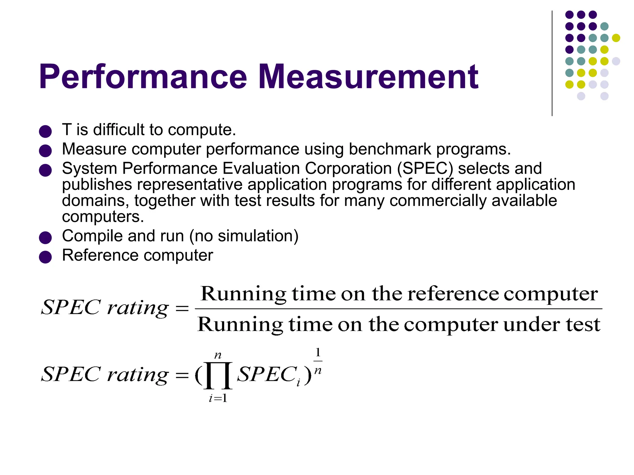 Performance Measurement
● T is difficult to compute.
● Measure computer performance using benchmark programs.
● System Performance Evaluation Corporation (SPEC) selects and
publishes representative application programs for different application
domains, together with test results for many commercially available
computers.
● Compile and run (no simulation)
● Reference computer
 