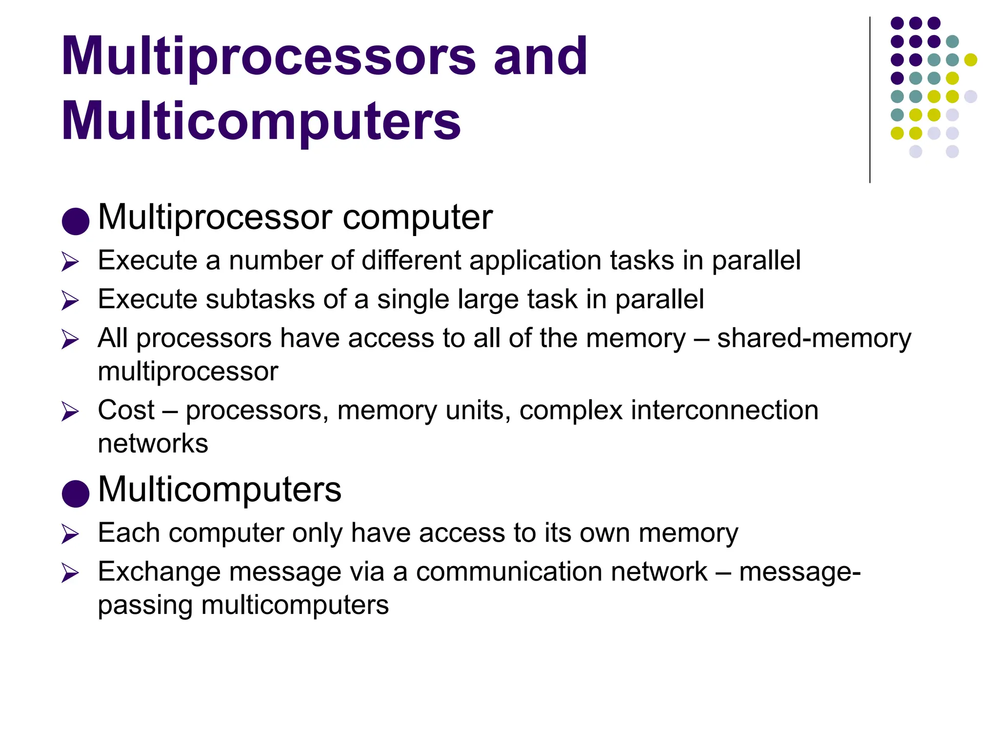 Multiprocessors and
Multicomputers
● Multiprocessor computer
⮚ Execute a number of different application tasks in parallel
⮚ Execute subtasks of a single large task in parallel
⮚ All processors have access to all of the memory – shared-memory
multiprocessor
⮚ Cost – processors, memory units, complex interconnection
networks
● Multicomputers
⮚ Each computer only have access to its own memory
⮚ Exchange message via a communication network – message-
passing multicomputers
 