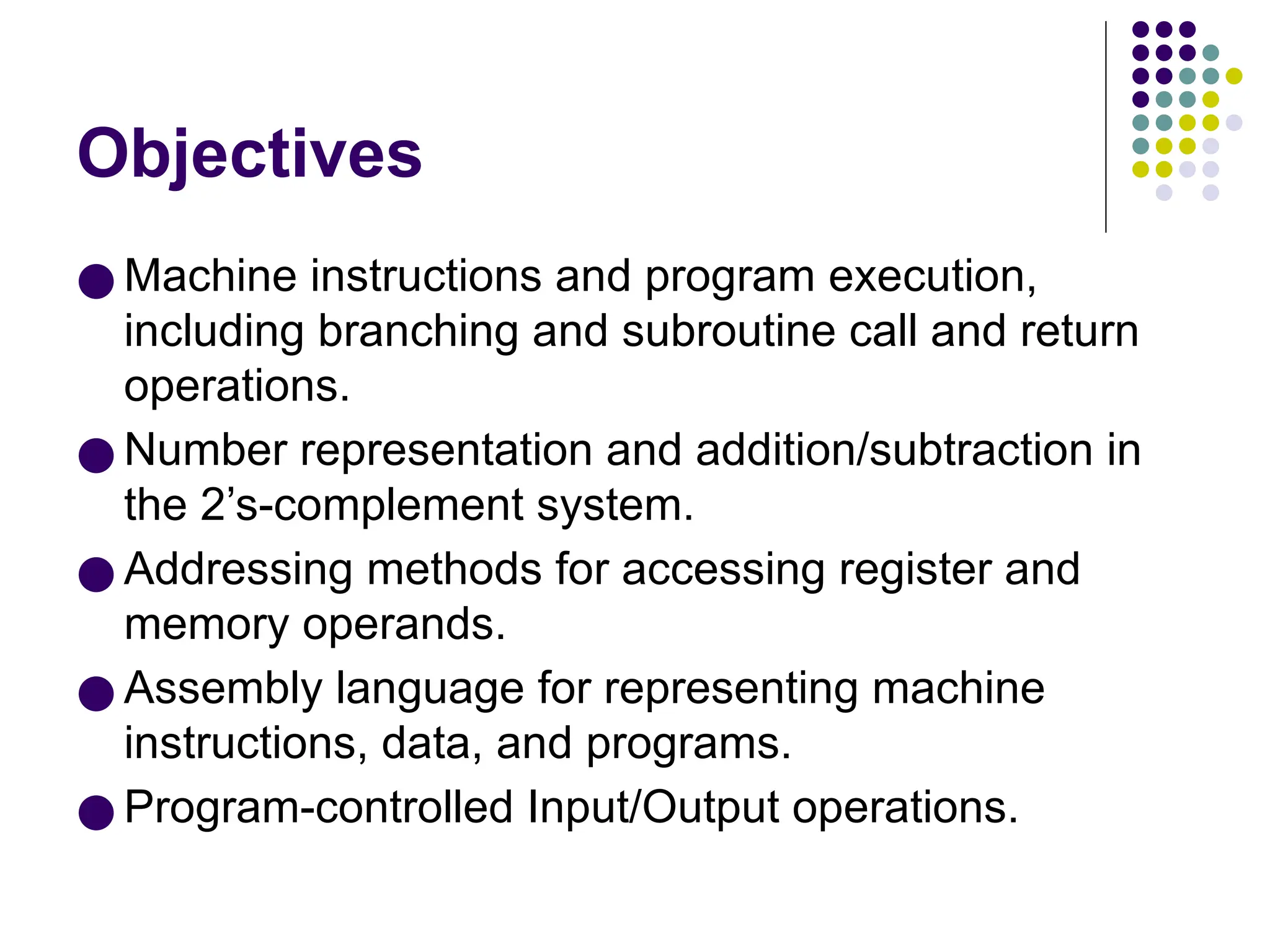 Objectives
● Machine instructions and program execution,
including branching and subroutine call and return
operations.
● Number representation and addition/subtraction in
the 2’s-complement system.
● Addressing methods for accessing register and
memory operands.
● Assembly language for representing machine
instructions, data, and programs.
● Program-controlled Input/Output operations.
 