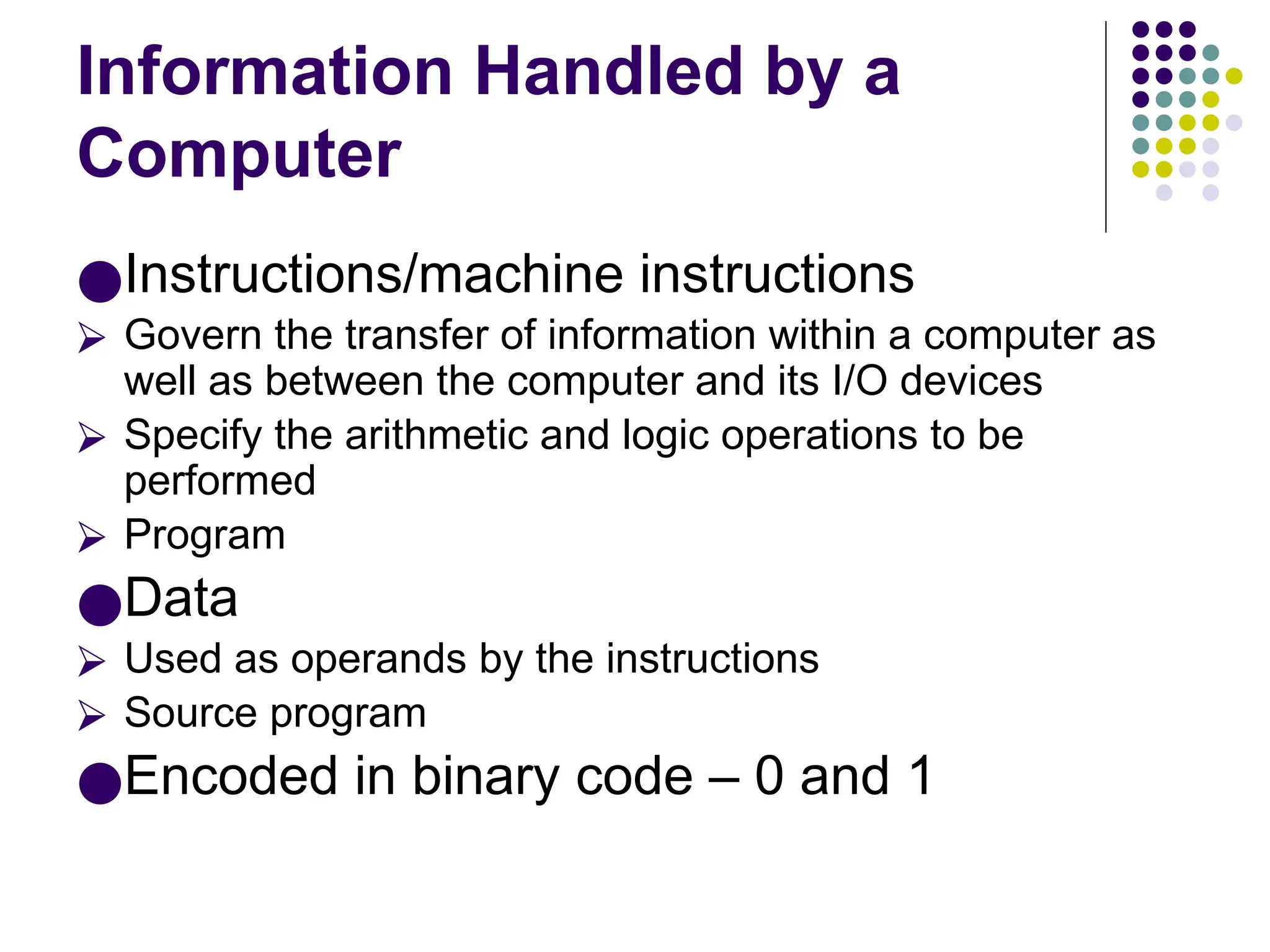 Information Handled by a
Computer
●Instructions/machine instructions
⮚ Govern the transfer of information within a computer as
well as between the computer and its I/O devices
⮚ Specify the arithmetic and logic operations to be
performed
⮚ Program
●Data
⮚ Used as operands by the instructions
⮚ Source program
●Encoded in binary code – 0 and 1
 