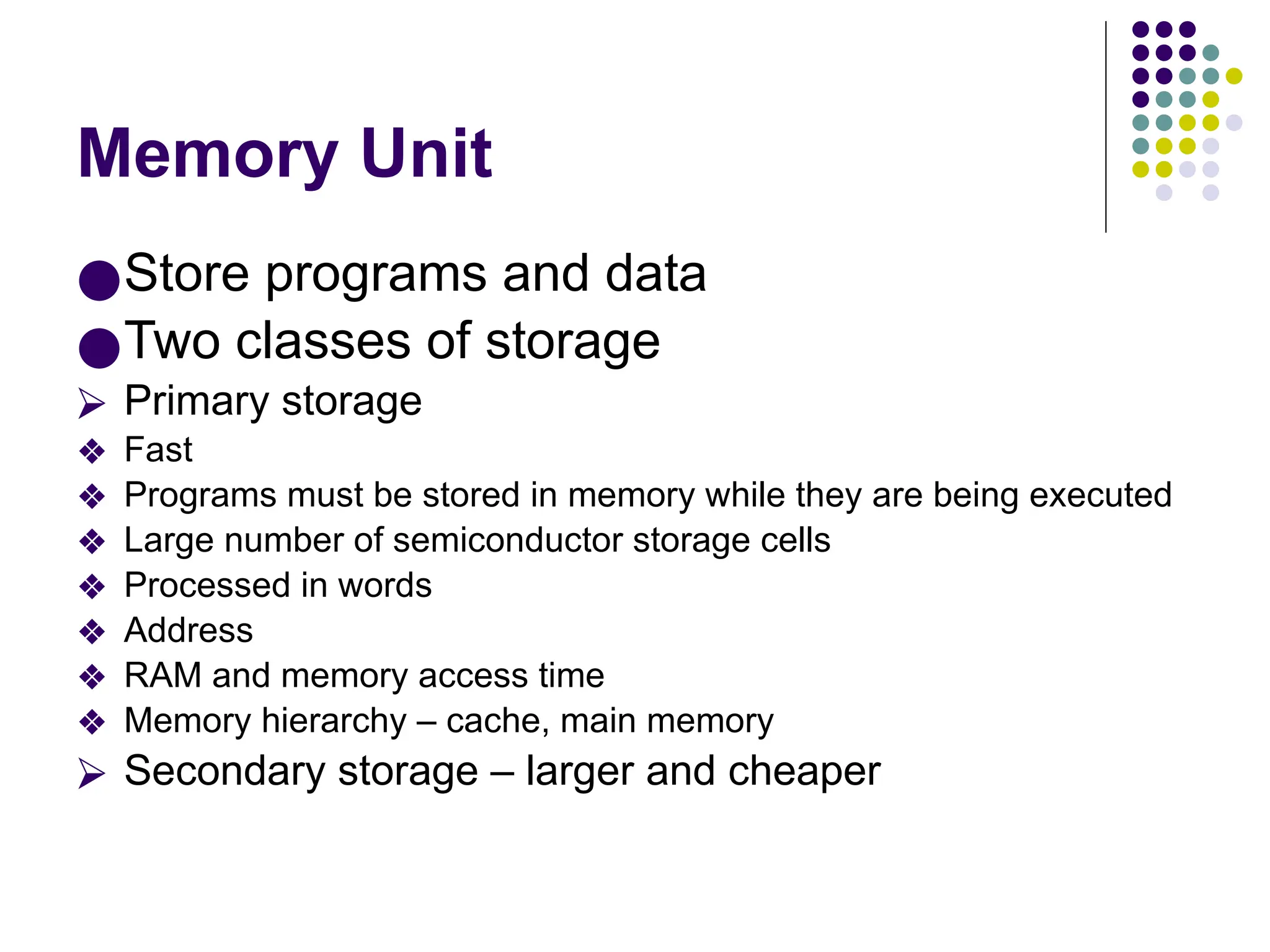 Memory Unit
●Store programs and data
●Two classes of storage
⮚ Primary storage
❖ Fast
❖ Programs must be stored in memory while they are being executed
❖ Large number of semiconductor storage cells
❖ Processed in words
❖ Address
❖ RAM and memory access time
❖ Memory hierarchy – cache, main memory
⮚ Secondary storage – larger and cheaper
 