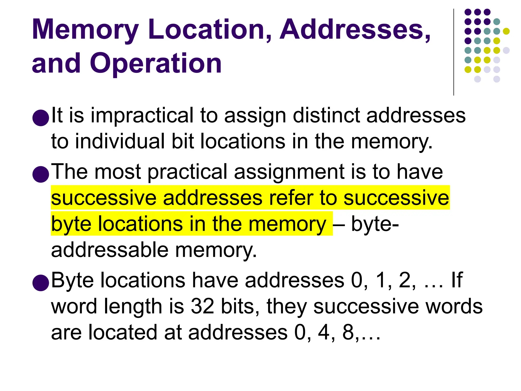 Memory Location, Addresses,
and Operation
●It is impractical to assign distinct addresses
to individual bit locations in the memory.
●The most practical assignment is to have
successive addresses refer to successive
byte locations in the memory – byte-
addressable memory.
●Byte locations have addresses 0, 1, 2, … If
word length is 32 bits, they successive words
are located at addresses 0, 4, 8,…
 
