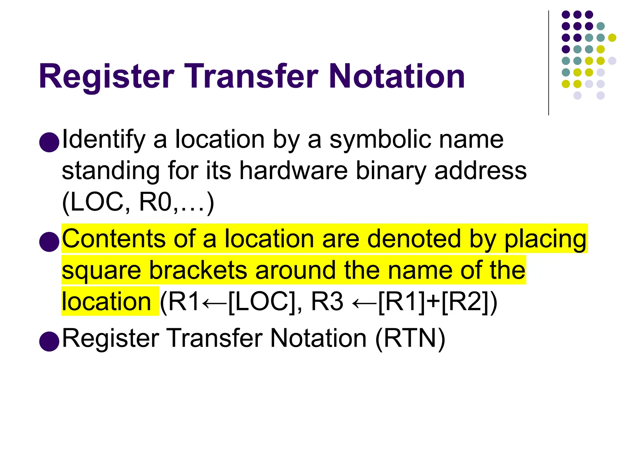 Register Transfer Notation
●Identify a location by a symbolic name
standing for its hardware binary address
(LOC, R0,…)
●Contents of a location are denoted by placing
square brackets around the name of the
location (R1←[LOC], R3 ←[R1]+[R2])
●Register Transfer Notation (RTN)
 