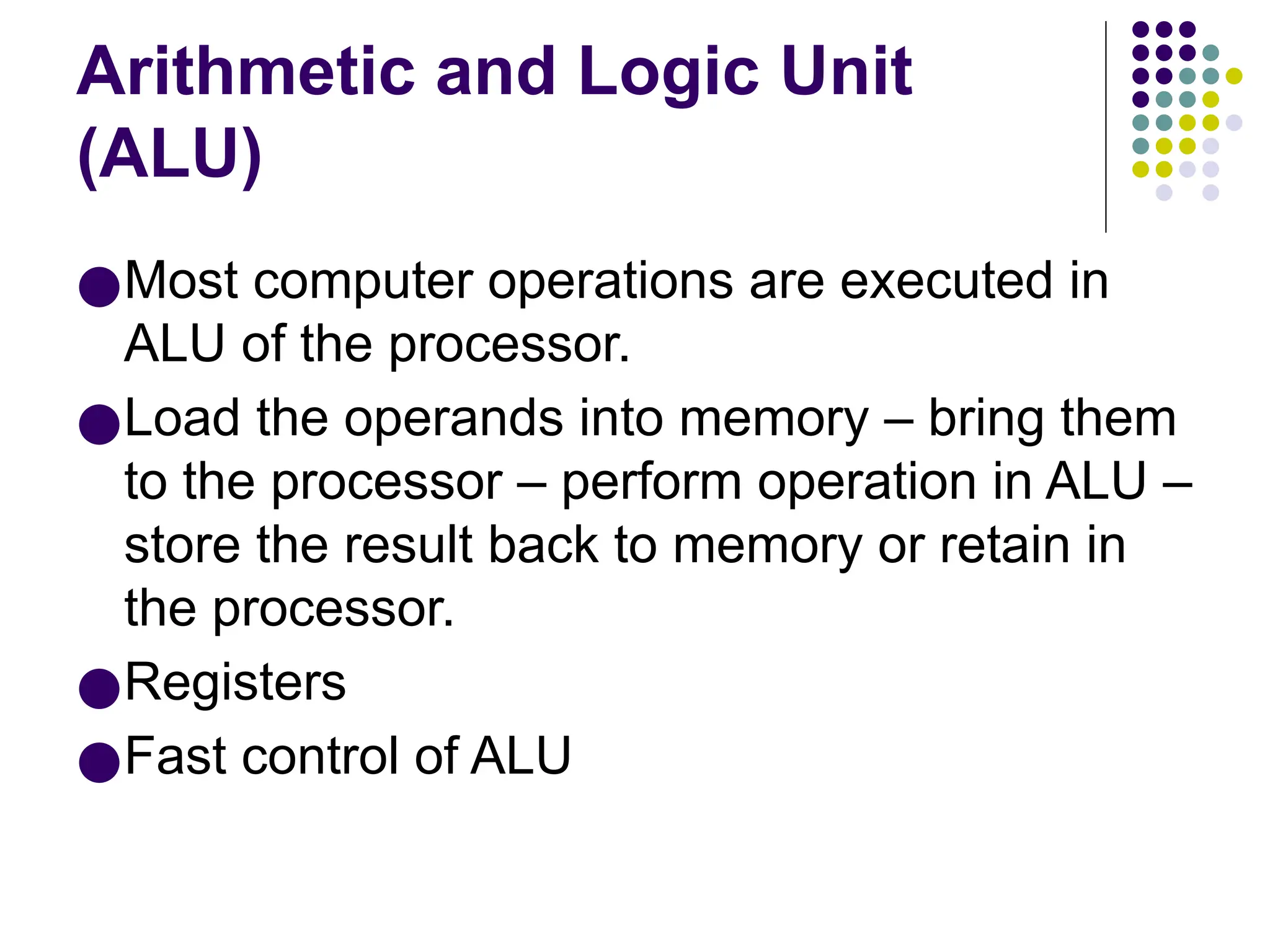 Arithmetic and Logic Unit
(ALU)
●Most computer operations are executed in
ALU of the processor.
●Load the operands into memory – bring them
to the processor – perform operation in ALU –
store the result back to memory or retain in
the processor.
●Registers
●Fast control of ALU
 