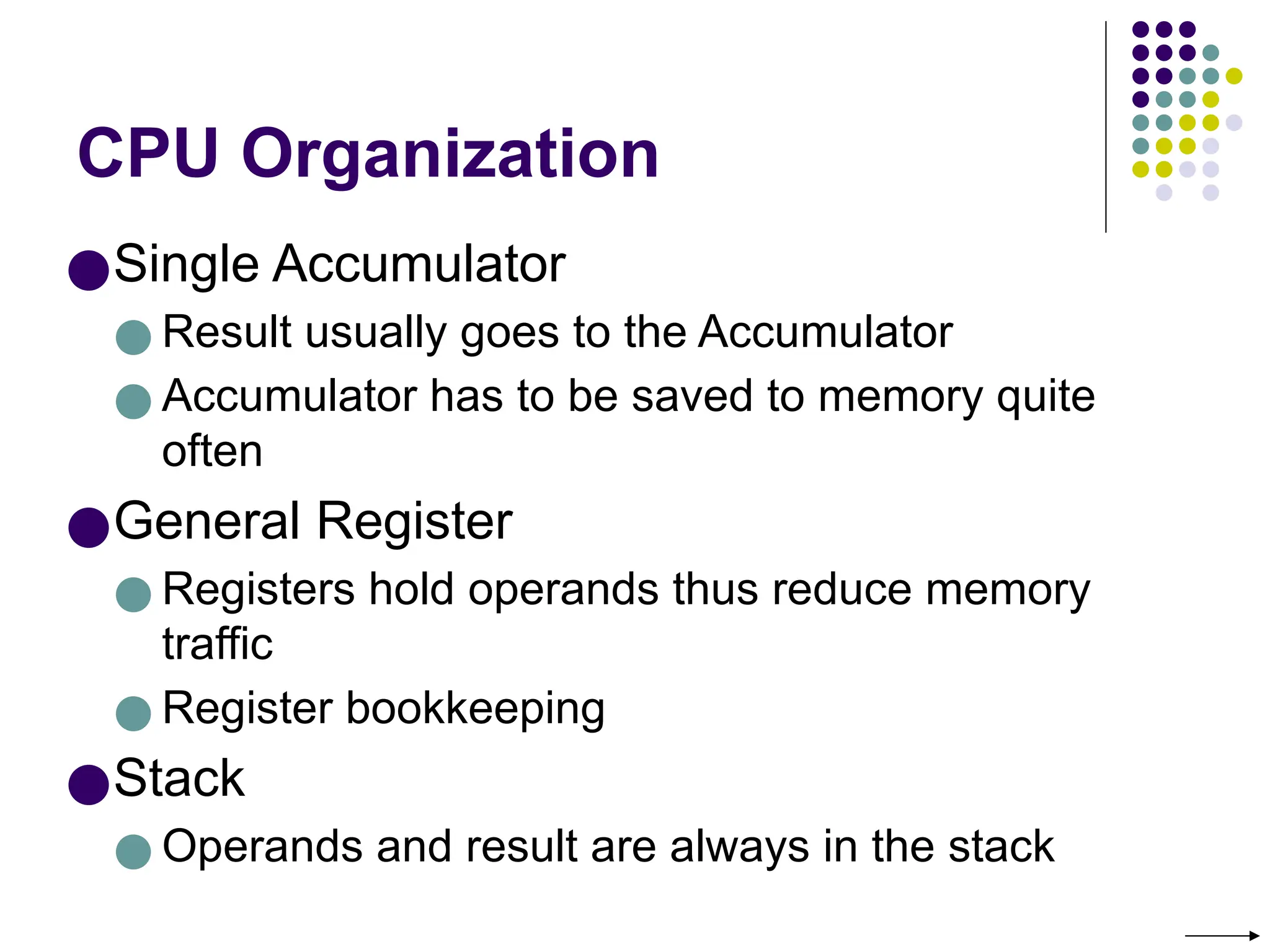 CPU Organization
●Single Accumulator
● Result usually goes to the Accumulator
● Accumulator has to be saved to memory quite
often
●General Register
● Registers hold operands thus reduce memory
traffic
● Register bookkeeping
●Stack
● Operands and result are always in the stack
 