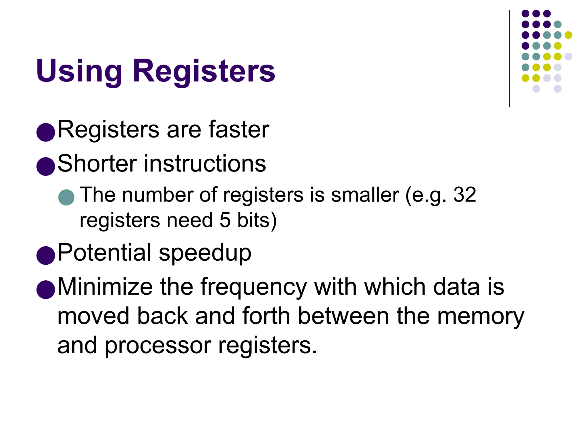 Using Registers
●Registers are faster
●Shorter instructions
● The number of registers is smaller (e.g. 32
registers need 5 bits)
●Potential speedup
●Minimize the frequency with which data is
moved back and forth between the memory
and processor registers.
 