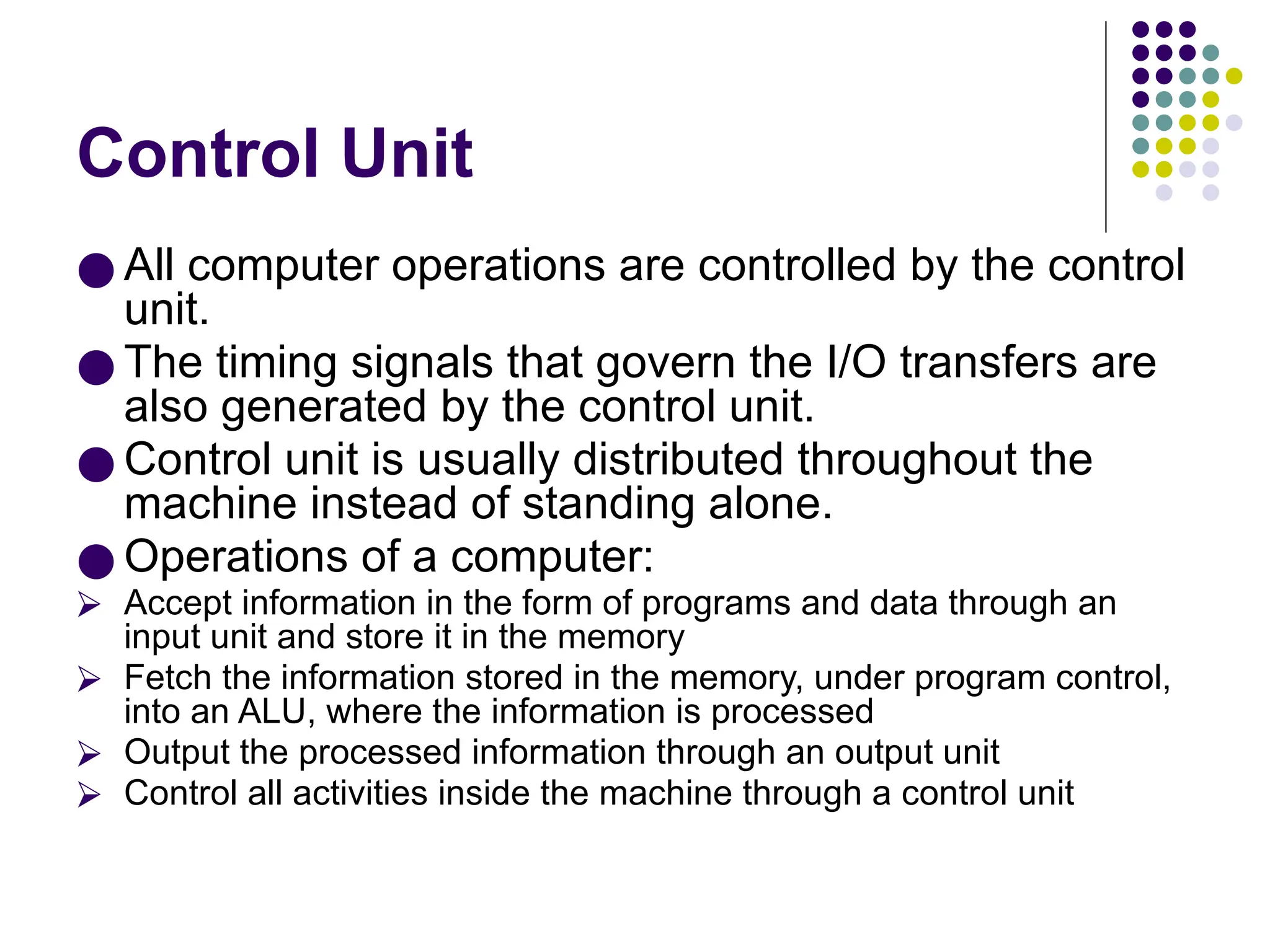 Control Unit
● All computer operations are controlled by the control
unit.
● The timing signals that govern the I/O transfers are
also generated by the control unit.
● Control unit is usually distributed throughout the
machine instead of standing alone.
● Operations of a computer:
⮚ Accept information in the form of programs and data through an
input unit and store it in the memory
⮚ Fetch the information stored in the memory, under program control,
into an ALU, where the information is processed
⮚ Output the processed information through an output unit
⮚ Control all activities inside the machine through a control unit
 