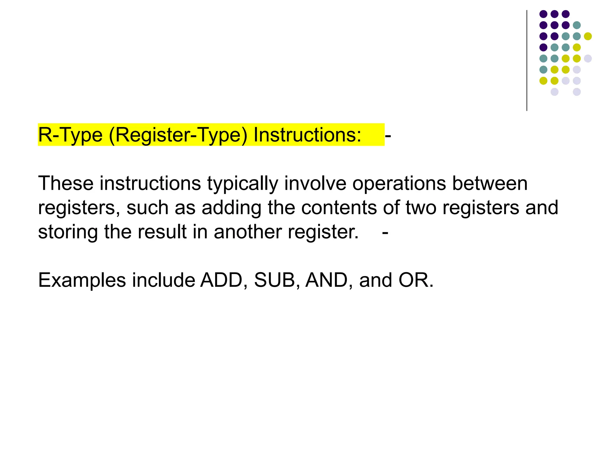 R-Type (Register-Type) Instructions: -
These instructions typically involve operations between
registers, such as adding the contents of two registers and
storing the result in another register. -
Examples include ADD, SUB, AND, and OR.
 