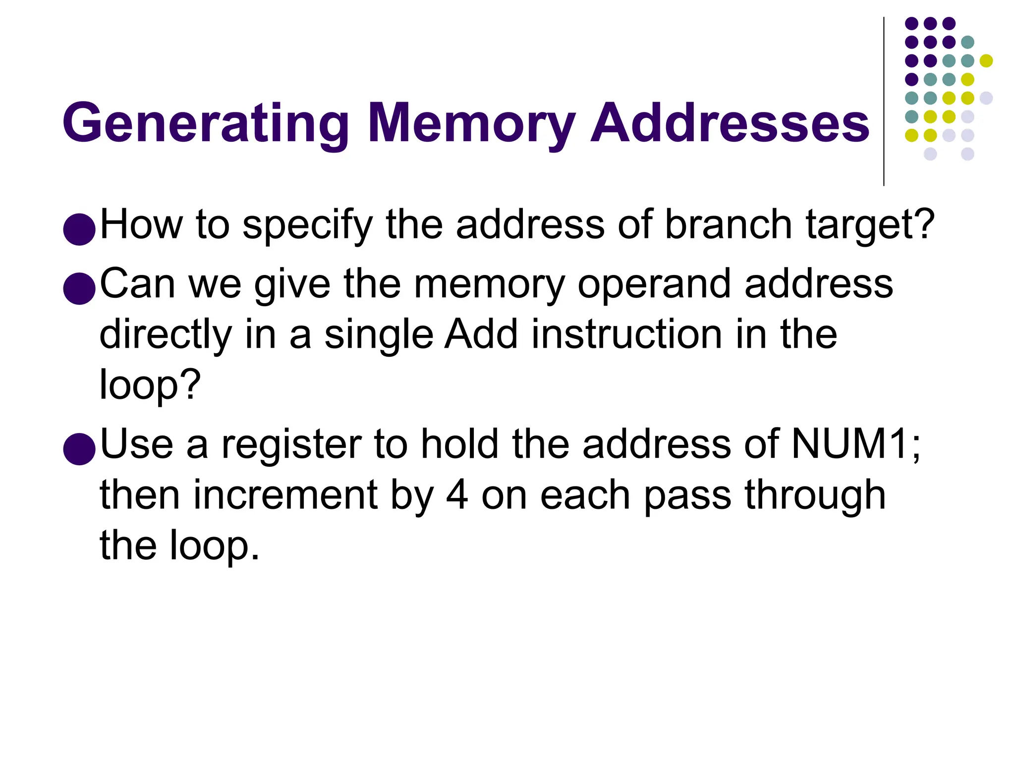 Generating Memory Addresses
●How to specify the address of branch target?
●Can we give the memory operand address
directly in a single Add instruction in the
loop?
●Use a register to hold the address of NUM1;
then increment by 4 on each pass through
the loop.
 