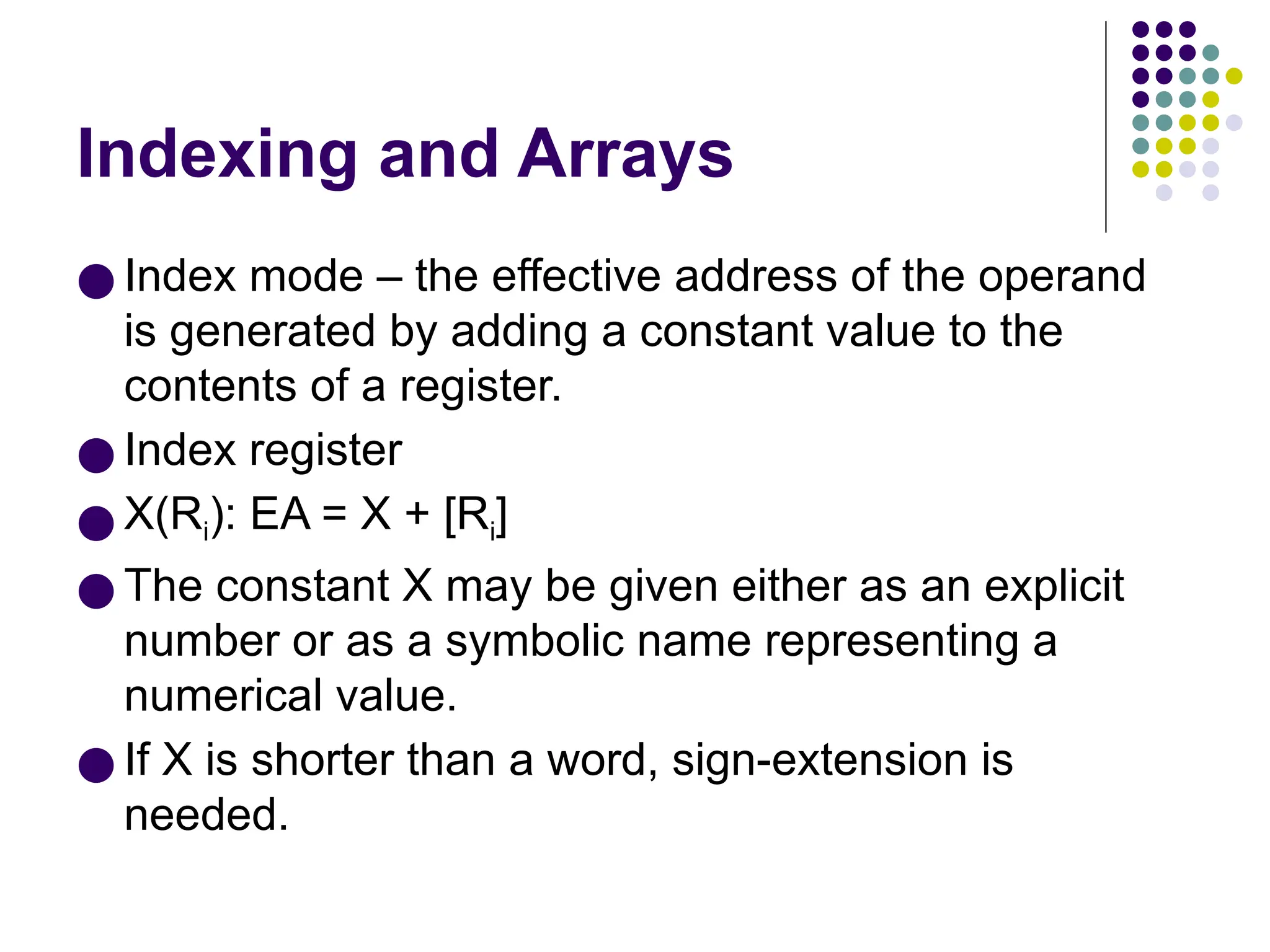 Indexing and Arrays
● Index mode – the effective address of the operand
is generated by adding a constant value to the
contents of a register.
● Index register
● X(Ri): EA = X + [Ri]
● The constant X may be given either as an explicit
number or as a symbolic name representing a
numerical value.
● If X is shorter than a word, sign-extension is
needed.
 