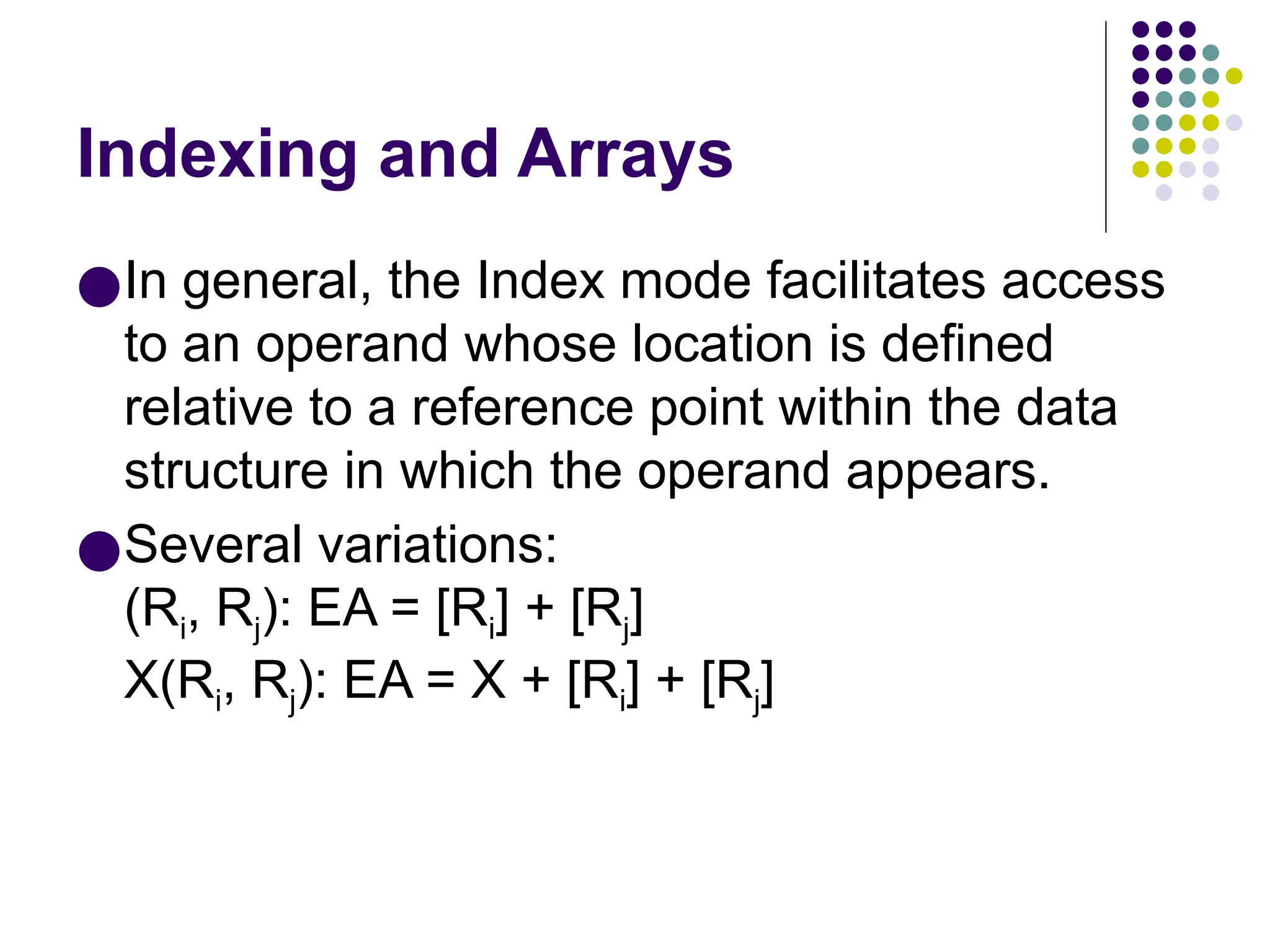 Indexing and Arrays
●In general, the Index mode facilitates access
to an operand whose location is defined
relative to a reference point within the data
structure in which the operand appears.
●Several variations:
(Ri, Rj): EA = [Ri] + [Rj]
X(Ri, Rj): EA = X + [Ri] + [Rj]
 