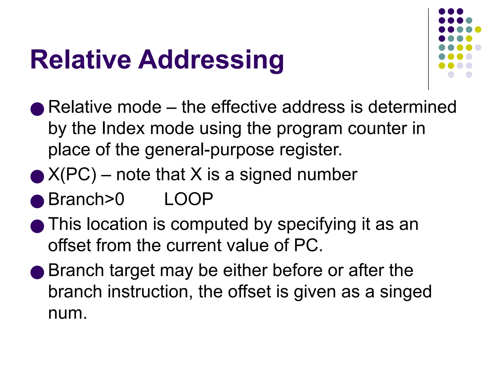 Relative Addressing
● Relative mode – the effective address is determined
by the Index mode using the program counter in
place of the general-purpose register.
● X(PC) – note that X is a signed number
● Branch>0 LOOP
● This location is computed by specifying it as an
offset from the current value of PC.
● Branch target may be either before or after the
branch instruction, the offset is given as a singed
num.
 