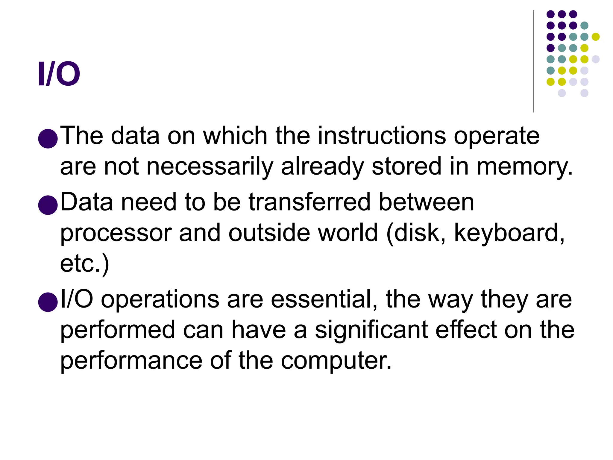 I/O
●The data on which the instructions operate
are not necessarily already stored in memory.
●Data need to be transferred between
processor and outside world (disk, keyboard,
etc.)
●I/O operations are essential, the way they are
performed can have a significant effect on the
performance of the computer.
 