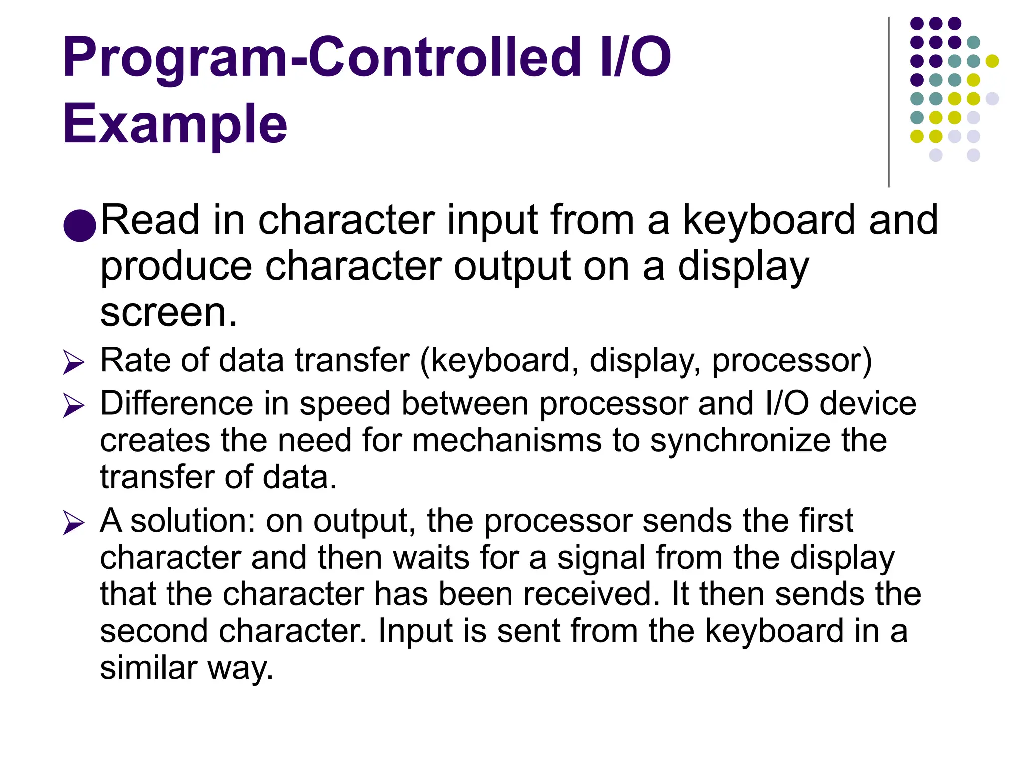 Program-Controlled I/O
Example
●Read in character input from a keyboard and
produce character output on a display
screen.
⮚ Rate of data transfer (keyboard, display, processor)
⮚ Difference in speed between processor and I/O device
creates the need for mechanisms to synchronize the
transfer of data.
⮚ A solution: on output, the processor sends the first
character and then waits for a signal from the display
that the character has been received. It then sends the
second character. Input is sent from the keyboard in a
similar way.
 