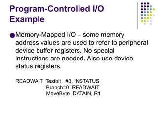 Program-Controlled I/O
Example
●Memory-Mapped I/O – some memory
address values are used to refer to peripheral
device buffer registers. No special
instructions are needed. Also use device
status registers.
READWAIT Testbit #3, INSTATUS
Branch=0 READWAIT
MoveByte DATAIN, R1
 
