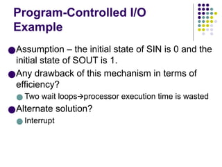 Program-Controlled I/O
Example
●Assumption – the initial state of SIN is 0 and the
initial state of SOUT is 1.
●Any drawback of this mechanism in terms of
efficiency?
● Two wait loops processor execution time is wasted
🡪
●Alternate solution?
● Interrupt
 