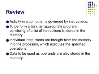 Review
● Activity in a computer is governed by instructions.
● To perform a task, an appropriate program
consisting of a list of instructions is stored in the
memory.
● Individual instructions are brought from the memory
into the processor, which executes the specified
operations.
● Data to be used as operands are also stored in the
memory.
 