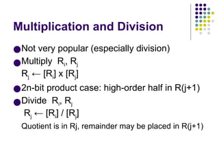 Multiplication and Division
●Not very popular (especially division)
●Multiply Ri, Rj
Rj ← [Ri] х [Rj]
●2n-bit product case: high-order half in R(j+1)
●Divide Ri, Rj
Rj ← [Ri] / [Rj]
Quotient is in Rj, remainder may be placed in R(j+1)
 