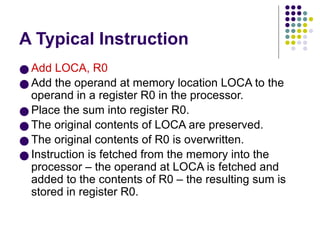 A Typical Instruction
● Add LOCA, R0
● Add the operand at memory location LOCA to the
operand in a register R0 in the processor.
● Place the sum into register R0.
● The original contents of LOCA are preserved.
● The original contents of R0 is overwritten.
● Instruction is fetched from the memory into the
processor – the operand at LOCA is fetched and
added to the contents of R0 – the resulting sum is
stored in register R0.
 