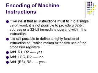 Encoding of Machine
Instructions
● If we insist that all instructions must fit into a single
32-bit word, it is not possible to provide a 32-bit
address or a 32-bit immediate operand within the
instruction.
● It is still possible to define a highly functional
instruction set, which makes extensive use of the
processor registers.
● Add R1, R2 ----- yes
● Add LOC, R2 ----- no
● Add (R3), R2 ----- yes
 