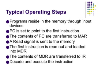 Typical Operating Steps
●Programs reside in the memory through input
devices
●PC is set to point to the first instruction
●The contents of PC are transferred to MAR
●A Read signal is sent to the memory
●The first instruction is read out and loaded
into MDR
●The contents of MDR are transferred to IR
●Decode and execute the instruction
 