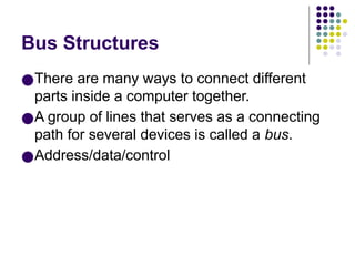 Bus Structures
●There are many ways to connect different
parts inside a computer together.
●A group of lines that serves as a connecting
path for several devices is called a bus.
●Address/data/control
 