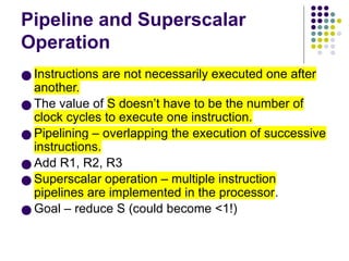 Pipeline and Superscalar
Operation
● Instructions are not necessarily executed one after
another.
● The value of S doesn’t have to be the number of
clock cycles to execute one instruction.
● Pipelining – overlapping the execution of successive
instructions.
● Add R1, R2, R3
● Superscalar operation – multiple instruction
pipelines are implemented in the processor.
● Goal – reduce S (could become <1!)
 