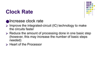Clock Rate
●Increase clock rate
⮚ Improve the integrated-circuit (IC) technology to make
the circuits faster
⮚ Reduce the amount of processing done in one basic step
(however, this may increase the number of basic steps
needed)
⮚ Heart of the Processor
 