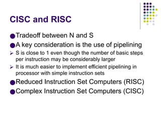 CISC and RISC
●Tradeoff between N and S
●A key consideration is the use of pipelining
⮚ S is close to 1 even though the number of basic steps
per instruction may be considerably larger
⮚ It is much easier to implement efficient pipelining in
processor with simple instruction sets
●Reduced Instruction Set Computers (RISC)
●Complex Instruction Set Computers (CISC)
 