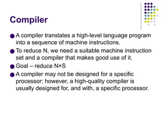 Compiler
● A compiler translates a high-level language program
into a sequence of machine instructions.
● To reduce N, we need a suitable machine instruction
set and a compiler that makes good use of it.
● Goal – reduce N×S
● A compiler may not be designed for a specific
processor; however, a high-quality compiler is
usually designed for, and with, a specific processor.
 