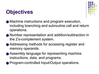 Objectives
● Machine instructions and program execution,
including branching and subroutine call and return
operations.
● Number representation and addition/subtraction in
the 2’s-complement system.
● Addressing methods for accessing register and
memory operands.
● Assembly language for representing machine
instructions, data, and programs.
● Program-controlled Input/Output operations.
 