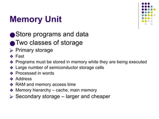 Memory Unit
●Store programs and data
●Two classes of storage
⮚ Primary storage
❖ Fast
❖ Programs must be stored in memory while they are being executed
❖ Large number of semiconductor storage cells
❖ Processed in words
❖ Address
❖ RAM and memory access time
❖ Memory hierarchy – cache, main memory
⮚ Secondary storage – larger and cheaper
 