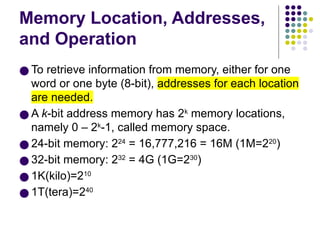 Memory Location, Addresses,
and Operation
● To retrieve information from memory, either for one
word or one byte (8-bit), addresses for each location
are needed.
● A k-bit address memory has 2k
memory locations,
namely 0 – 2k
-1, called memory space.
● 24-bit memory: 224
= 16,777,216 = 16M (1M=220
)
● 32-bit memory: 232
= 4G (1G=230
)
● 1K(kilo)=210
● 1T(tera)=240
 