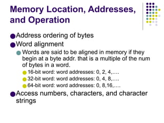 Memory Location, Addresses,
and Operation
●Address ordering of bytes
●Word alignment
● Words are said to be aligned in memory if they
begin at a byte addr. that is a multiple of the num
of bytes in a word.
●16-bit word: word addresses: 0, 2, 4,….
●32-bit word: word addresses: 0, 4, 8,….
●64-bit word: word addresses: 0, 8,16,….
●Access numbers, characters, and character
strings
 
